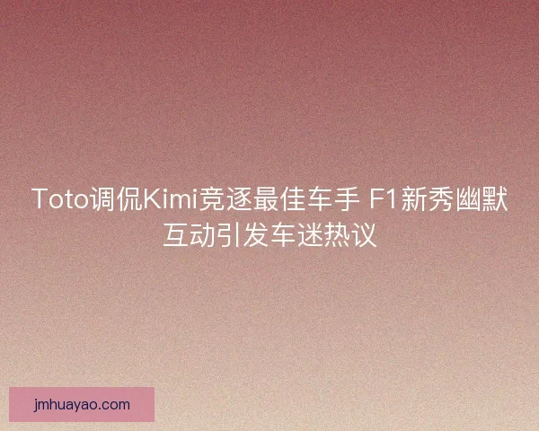 Toto調侃Kimi競逐最佳車手 F1新秀幽默互動引發車迷熱議