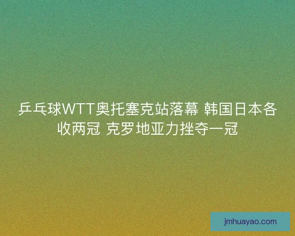 乒乓球WTT奧托塞克站落幕 韓國日本各收兩冠 克羅地亞力挫奪一冠 乒乓球WTT奧托塞克站落幕 韓國日本各收兩冠 克羅地亞力挫奪一冠