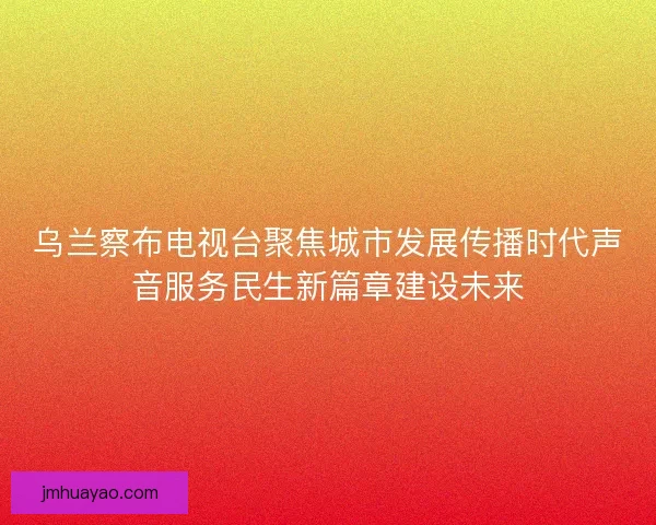 烏蘭察布電視臺聚焦城市發展傳播時代聲音服務民生新篇章建設未來