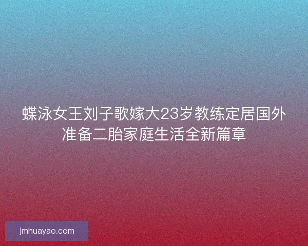 蝶泳女王刘子歌嫁大23岁教练定居国外准备二胎家庭生活全新篇章