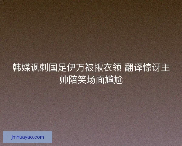韩媒讽刺国足伊万被揪衣领 翻译惊讶主帅陪笑场面尴尬