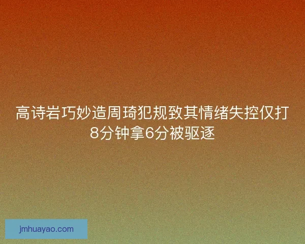 高诗岩巧妙造周琦犯规致其情绪失控仅打8分钟拿6分被驱逐 高诗岩巧妙造周琦犯规致其情绪失控仅打8分钟拿6分被驱逐