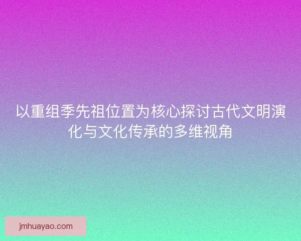 以重组季先祖位置为核心探讨古代文明演化与文化传承的多维视角