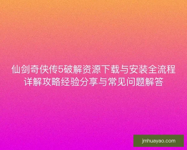 仙剑奇侠传5破解资源下载与安装全流程详解攻略经验分享与常见问题解答