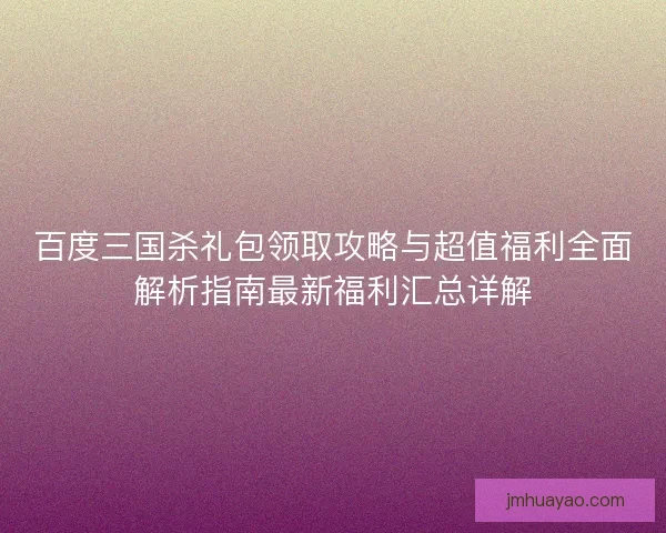 百度三国杀礼包领取攻略与超值福利全面解析指南最新福利汇总详解 百度三国杀礼包领取攻略与超值福利全面解析指南最新福利汇总详解