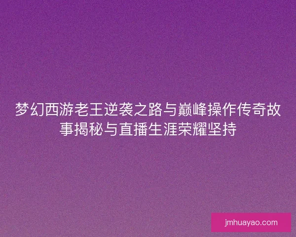梦幻西游老王逆袭之路与巅峰操作传奇故事揭秘与直播生涯荣耀坚持