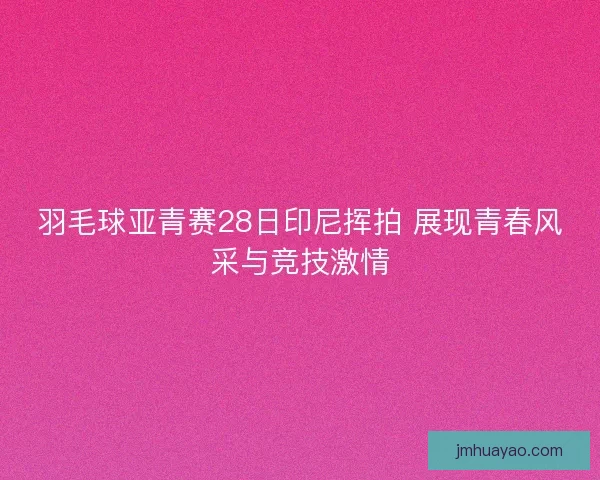 羽毛球亚青赛28日印尼挥拍 展现青春风采与竞技激情