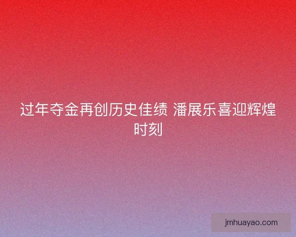 过年夺金再创历史佳绩 潘展乐喜迎辉煌时刻