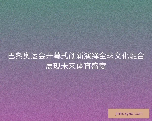 巴黎奥运会开幕式创新演绎全球文化融合展现未来体育盛宴