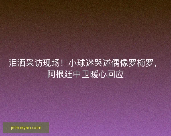 泪洒采访现场！小球迷哭述偶像罗梅罗，阿根廷中卫暖心回应