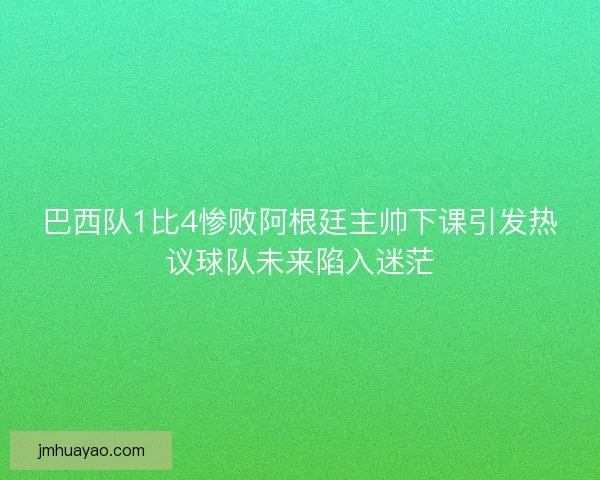 巴西队1比4惨败阿根廷主帅下课引发热议球队未来陷入迷茫