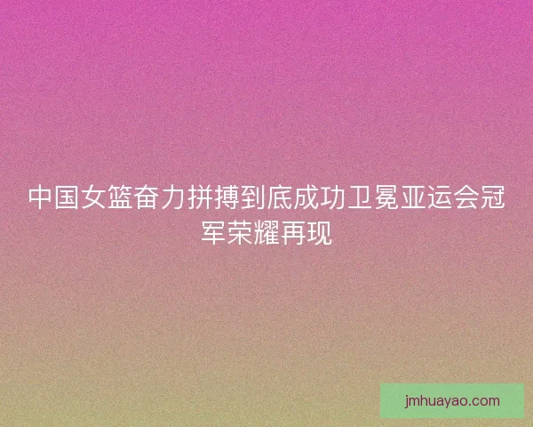中国女篮奋力拼搏到底成功卫冕亚运会冠军荣耀再现