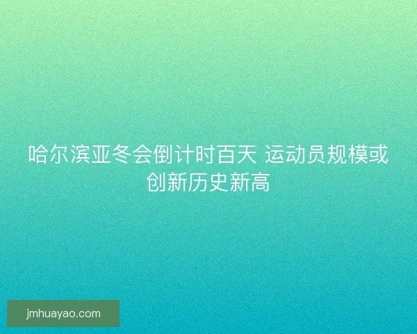 哈尔滨亚冬会倒计时百天 运动员规模或创新历史新高