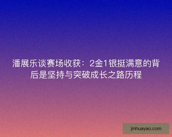 潘展乐谈赛场收获：2金1银挺满意的背后是坚持与突破成长之路历程