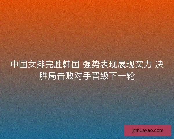 中国女排完胜韩国 强势表现展现实力 决胜局击败对手晋级下一轮