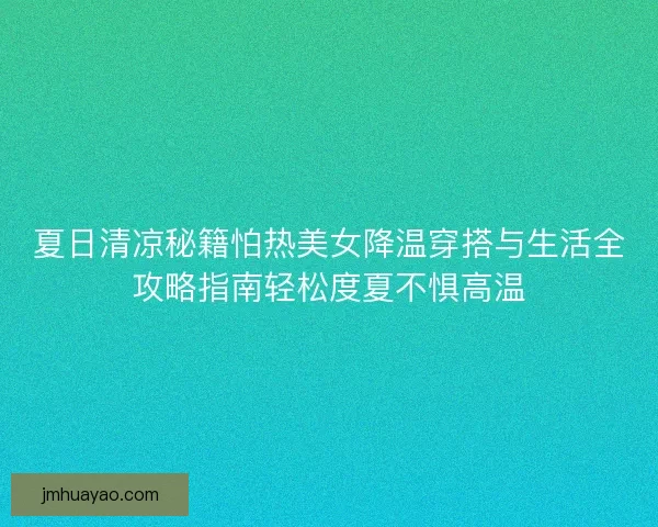 夏日清凉秘籍怕热美女降温穿搭与生活全攻略指南轻松度夏不惧高温