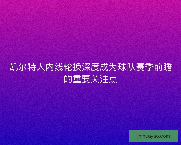 凯尔特人内线轮换深度成为球队赛季前瞻的重要关注点 凯尔特人内线轮换深度成为球队赛季前瞻的重要关注点