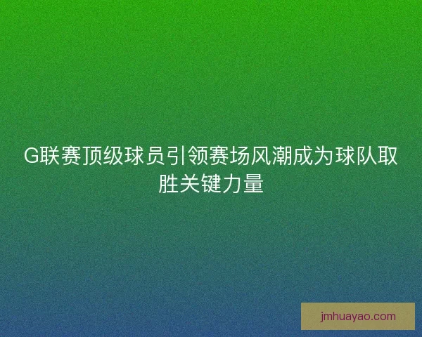G联赛顶级球员引领赛场风潮成为球队取胜关键力量