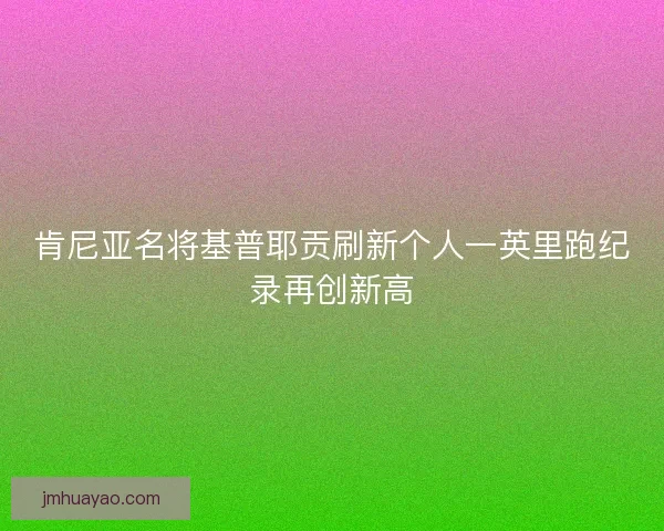 肯尼亚名将基普耶贡刷新个人一英里跑纪录再创新高