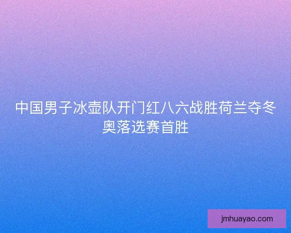 中国男子冰壶队开门红八六战胜荷兰夺冬奥落选赛首胜