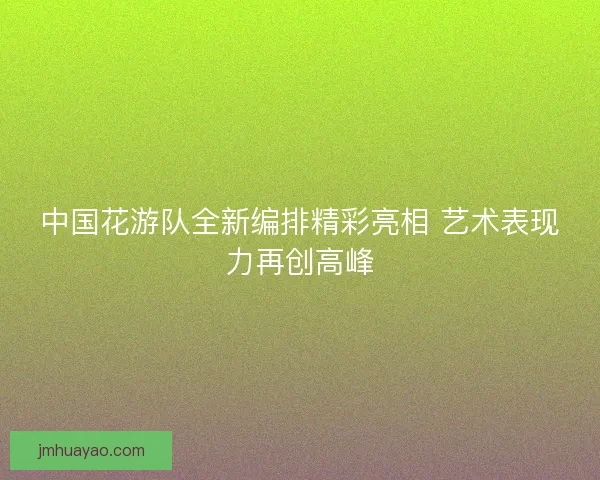 中国花游队全新编排精彩亮相 艺术表现力再创高峰