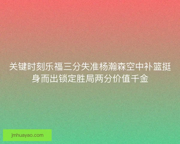 关键时刻乐福三分失准杨瀚森空中补篮挺身而出锁定胜局两分价值千金