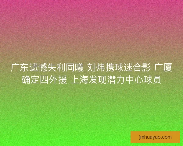 广东遗憾失利同曦 刘炜携球迷合影 广厦确定四外援 上海发现潜力中心球员