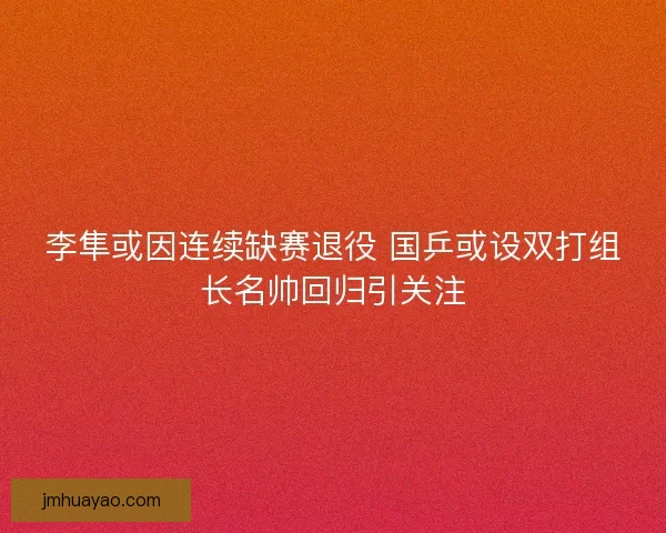 李隼或因连续缺赛退役 国乒或设双打组长名帅回归引关注