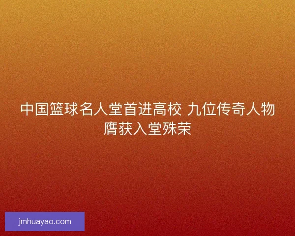 中国篮球名人堂首进高校 九位传奇人物膺获入堂殊荣
